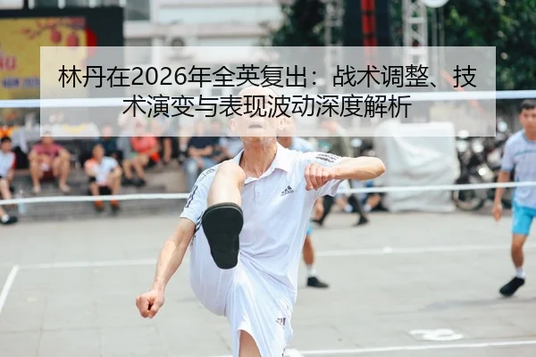 林丹在2026年全英复出：战术调整、技术演变与表现波动深度解析
