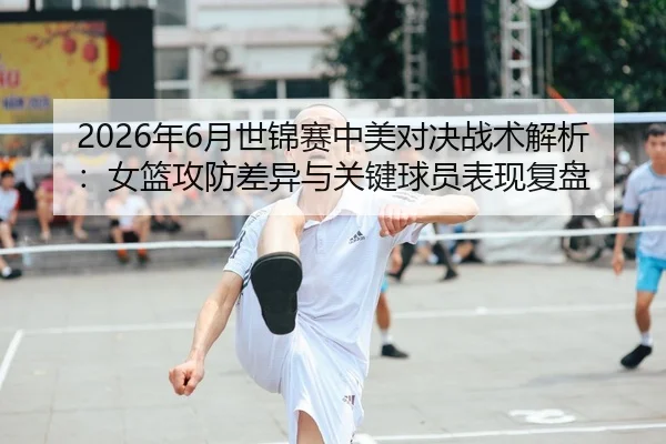 2026年6月世锦赛中美对决战术解析：女篮攻防差异与关键球员表现复盘